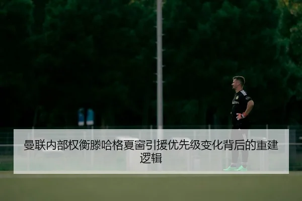 曼联内部权衡滕哈格夏窗引援优先级变化背后的重建逻辑