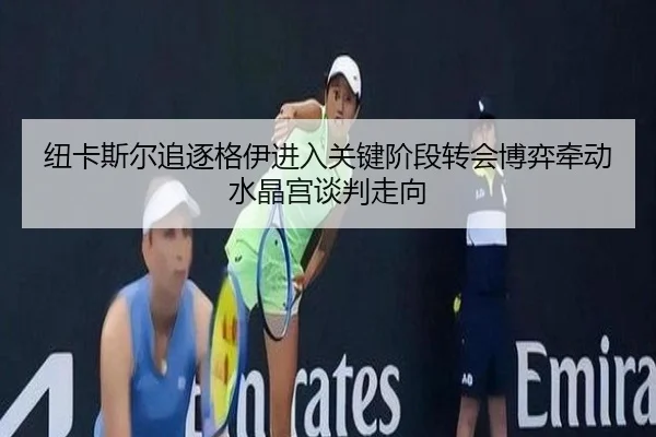 纽卡斯尔追逐格伊进入关键阶段转会博弈牵动水晶宫谈判走向